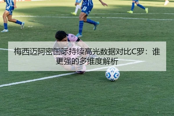 梅西迈阿密国际持续高光数据对比C罗：谁更强的多维度解析（xingkong）